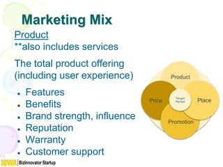 Marketing Mix
Product
**also includes services
The total product offering
(including user experience)
● Features
● Benefits
● Brand strength, influence
● Reputation
● Warranty
● Customer support
Product
Price
Promotion
Place
Target
Market
 