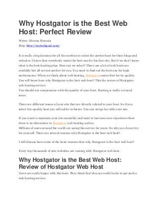 Why Hostgator is the Best Web
Host: Perfect Review
Writer: Munna Hossain
Blog: http://mytechgoal.com/
It is really a big decision for all the newbies to select the perfect host for their blogs and
websites. I know that everybody wants the best one for his/her site. But if we don’t know
what is the best hosting plan. How can we select? There are a lot of web hosts are
available but all are not perfect for you. You need to find out the best one for high
performance. When we think about web hosting, Hostgator comes first for its quality.
You will know here why Hostgator is the best web host? This the review of Hostgator
web hosting service.
You should not compromise with the quality of your host. Hosting is really a crucial
issue.
There are different issues of your site that are directly related to your host. So if you
select low-quality host you will suffer in future. You can not go far with your site.
If you want to maintain your site smoothly and want to increase user experience then
there is no alternative to Hostgator web hosting service.
Millions of users around the world are using this service for years. So why you do not try
for yourself. There are several reasons why Hostgator is the best web host?
I will discuss here some of the basic reasons that why Hostgator is the best web host?
Every day thousands of new websites are coming with Hostgator web host.
Why Hostgator is the Best Web Host:
Review of Hostgator Web Host
Users are really happy with this host. They think that they are really lucky to get such a
web hosting service.
 