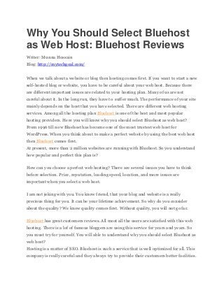 Why You Should Select Bluehost
as Web Host: Bluehost Reviews
Writer: Munna Hossain
Blog: http://mytechgoal.com/
When we talk about a website or blog then hosting comes first. If you want to start a new
self-hosted blog or website, you have to be careful about your web host. Because there
are different important issues are related to your hosting plan. Many of us are not
careful about it. In the long run, they have to suffer much. The performance of your site
mainly depends on the host that you have selected. There are different web hosting
services. Among all the hosting plan Bluehost is one of the best and most popular
hosting providers. Here you will know why you should select Bluehost as web host?
From 1996 till now Bluehost has become one of the most trustest web host for
WordPress. When you think about to make a perfect website by using the best web host
then Bluehost comes first.
At present, more than 2 million websites are running with Bluehost. So you understand
how popular and perfect this plan is?
How can you choose a perfect web hosting? There are several issues you have to think
before selection. Price, reputation, loading speed, location, and more issues are
important when you select a web host.
I am not joking with you. You know friend, that your blog and website is a really
precious thing for you. It can be your lifetime achievement. So why do you consider
about the quality? We know quality comes first. Without quality, you will not go far.
Bluehost has great customers reviews. All most all the users are satisfied with this web
hosting. There is a lof of famous bloggers are using this service for years and years. So
you must try for yourself. You will able to understand why you should select Bluehost as
web host?
Hosting is a matter of SEO. Bluehost is such a service that is well optimized for all. This
company is really careful and they always try to provide their customers better facilities.
 