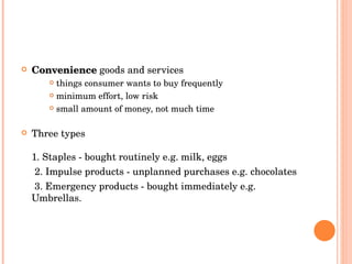 Convenience   goods and services things consumer wants to buy frequently minimum effort, low risk small amount of money, not much time Three types 1. Staples - bought routinely  e.g. milk, eggs  2. Impulse products - unplanned purchases  e.g. chocolates  3. Emergency products - bought immediately  e.g. Umbrellas.   