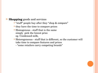 Shopping   goods and services “ stuff” people buy after they “shop & compare” they have the time to compare prices Homogenous - stuff that is the same simply  pick the lowest price eg. Condensed milk,  Heterogeneous - stuff that is different, so the customer will take time to compare features and prices - “some retailers carry competing brands” 