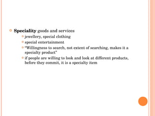 Speciality   goods and services jewellery, special clothing special entertainment “ Willingness to search, not extent of searching, makes it a specialty product” if people are willing to look and look at different products, before they commit, it is a specialty item 
