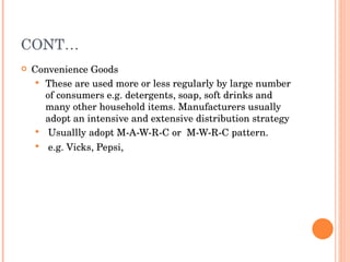 CONT… Convenience Goods  These are used more or less regularly by large number of consumers e.g. detergents, soap, soft drinks and many other household items. Manufacturers usually adopt an intensive and extensive distribution strategy  Usuallly adopt M-A-W-R-C or  M-W-R-C pattern. e.g. Vicks, Pepsi,   