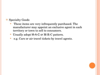 Specialty Goods  These items are very infrequently purchased. The manufacturer may appoint an exclusive agent in each territory or town to sell to consumers.  Usually adopt  M-A-C or  M-R-C pattern. e.g. Cars or air travel tickets by travel agents. 