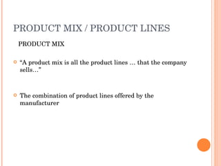 PRODUCT MIX / PRODUCT LINES PRODUCT MIX “ A product mix is all the product lines … that the company sells…” The combination of product lines offered by the manufacturer 