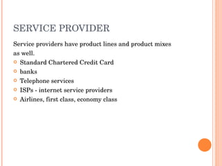SERVICE PROVIDER Service   providers have product lines and product mixes as well. Standard Chartered Credit Card banks Telephone services ISPs - internet service providers Airlines, first class, economy class 