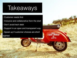 Takeaways
- Customer needs ﬁrst 

- Inclusive and collaborative from the start

- Don’t avoid tech debt

- Support in an open and transparent way

- Speak up if customer choices are short
sighted
 