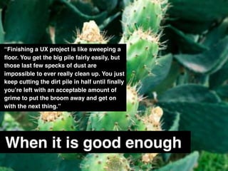 When it is good enough
“Finishing a UX project is like sweeping a
ﬂoor. You get the big pile fairly easily, but
those last few specks of dust are
impossible to ever really clean up. You just
keep cutting the dirt pile in half until ﬁnally
you’re left with an acceptable amount of
grime to put the broom away and get on
with the next thing.”
 