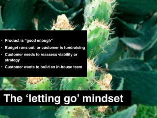 The ‘letting go’ mindset
• Product is “good enough”
• Budget runs out, or customer is fundraising
• Customer needs to reassess viability or
strategy
• Customer wants to build an in-house team
 
