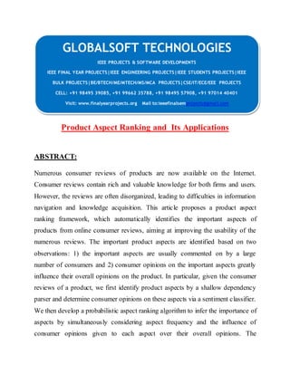 GLOBALSOFT TECHNOLOGIES 
IEEE PROJECTS & SOFTWARE DEVELOPMENTS 
IEEE FINAL YEAR PROJECTS|IEEE ENGINEERING PROJECTS|IEEE STUDENTS PROJECTS|IEEE 
BULK PROJECTS|BE/BTECH/ME/MTECH/MS/MCA PROJECTS|CSE/IT/ECE/EEE PROJECTS 
CELL: +91 98495 39085, +91 99662 35788, +91 98495 57908, +91 97014 40401 
Visit: www.finalyearprojects.org Mail to:ieeefinalsemprojects@gmai l.com 
Product Aspect Ranking and Its Applications 
ABSTRACT: 
Numerous consumer reviews of products are now available on the Internet. 
Consumer reviews contain rich and valuable knowledge for both firms and users. 
However, the reviews are often disorganized, leading to difficulties in information 
navigation and knowledge acquisition. This article proposes a product aspect 
ranking framework, which automatically identifies the important aspects of 
products from online consumer reviews, aiming at improving the usability of the 
numerous reviews. The important product aspects are identified based on two 
observations: 1) the important aspects are usually commented on by a large 
number of consumers and 2) consumer opinions on the important aspects greatly 
influence their overall opinions on the product. In particular, given the consumer 
reviews of a product, we first identify product aspects by a shallow dependency 
parser and determine consumer opinions on these aspects via a sentiment classifier. 
We then develop a probabilistic aspect ranking algorithm to infer the importance of 
aspects by simultaneously considering aspect frequency and the influence of 
consumer opinions given to each aspect over their overall opinions. The 
 