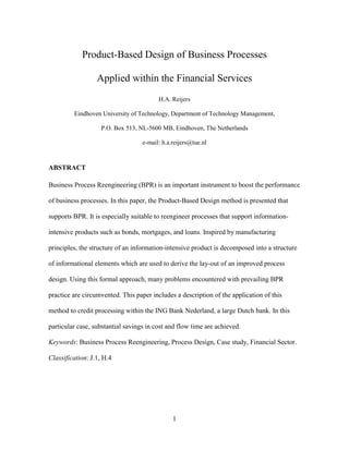 1
Product-Based Design of Business Processes
Applied within the Financial Services
H.A. Reijers
Eindhoven University of Technology, Department of Technology Management,
P.O. Box 513, NL-5600 MB, Eindhoven, The Netherlands
e-mail: h.a.reijers@tue.nl
ABSTRACT
Business Process Reengineering (BPR) is an important instrument to boost the performance
of business processes. In this paper, the Product-Based Design method is presented that
supports BPR. It is especially suitable to reengineer processes that support information-
intensive products such as bonds, mortgages, and loans. Inspired by manufacturing
principles, the structure of an information-intensive product is decomposed into a structure
of informational elements which are used to derive the lay-out of an improved process
design. Using this formal approach, many problems encountered with prevailing BPR
practice are circumvented. This paper includes a description of the application of this
method to credit processing within the ING Bank Nederland, a large Dutch bank. In this
particular case, substantial savings in cost and flow time are achieved.
Keywords: Business Process Reengineering, Process Design, Case study, Financial Sector.
Classification: J.1, H.4
 