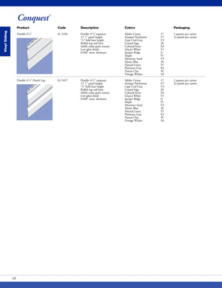 Conquest®
VinylSiding
Product Code Description Colors Packaging
Double 41/2" 01-5456 Double 41/2"exposure Adobe Cream 17 2 squares per carton
12' 1" panel length Antique Parchment V7 22 panels per carton
1/2" field butt height Cape Cod Gray V3
Rolled top nail hem Coastal Sage 28
Subtle cedar grain texture Colonial Ivory X3
Low-gloss finish Glacier White V1
0.040" nom. thickness Juniper Ridge J1
Maple 91
Monterey Sand V5
Mystic Blue 3E
Natural Linen 55
Platinum Gray X2
Tuscan Clay 3C
Vintage Wicker 3A
Double 41/2" Dutch Lap 01-5457 Double 41/2" exposure Adobe Cream 17 2 squares per carton
12' 1" panel length Antique Parchment V7 22 panels per carton
1/2" field butt height Cape Cod Gray V3
Rolled top nail hem Coastal Sage 28
Subtle cedar grain texture Colonial Ivory X3
Low-gloss finish Glacier White V1
0.040" nom. thickness Juniper Ridge J1
Maple 91
Monterey Sand V5
Mystic Blue 3E
Natural Linen 55
Platinum Gray X2
Tuscan Clay 3C
Vintage Wicker 3A
10
 