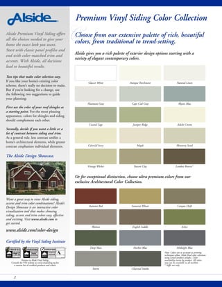Alside Premium Vinyl Siding offers
all the choices needed to give your
home the exact look you want.
Start with classic panel profiles and
end with color-matched trim and
accents. With Alside, all decisions
lead to beautiful results.
Two tips that make color selection easy.
If you like your home’s existing color
scheme, there’s really no decision to make.
But if you’re looking for a change, use
the following two suggestions to guide
your planning:
First use the color of your roof shingles as
a starting point. For the most pleasing
appearance, colors for shingles and siding
should complement each other.
Secondly, decide if you want a little or a
lot of contrast between siding and trim.
As a general rule, less contrast unifies a
home’s architectural elements, while greater
contrast emphasizes individual elements.
The Alside Design Showcase.
Want a great way to view Alside siding,
accent and trim color combinations? Alside’s
Design Showcase is an interactive color
visualization tool that makes choosing
siding, accent and trim colors easy, effective
and exciting. Visit www.alside.com to
get started.
www.alside.com/color-design
Certified by the Vinyl Siding Institute
2
CChoose from our extensive palette of rich, beautiful
colors, from traditional to trend-setting.
Or for exceptional distinction, choose ultra premium colors from our
exclusive Architectural Color Collection.
Glacier White Antique Parchment Natural Linen
Platinum Gray Cape Cod Gray Mystic Blue
Coastal Sage Juniper Ridge Adobe Cream
Colonial Ivory Maple Monterey Sand
Vintage Wicker Tuscan Clay London Brown*
Autumn Red Somerset Wheat Canyon Drift
Walnut English Saddle Arbor
Deep Moss Harbor Blue Midnight Blue
Storm Charcoal Smoke
Premium Vinyl Siding Color Collection
Note: Colors are as accurate as printing
techniques allow. Make final color selections
using actual product samples. Color
availability varies by product. All colors
may not be available in all markets.
* Soffit use only.
Pertains to Alside Vinyl Siding.
Consult the VSI website at www.vinylsiding.org for
a current list of certified products and colors.
Alside gives you a rich palette of exterior design options starting with a
variety of elegant contemporary colors.
SIDING
INSULATED
ASTM D7793 & D6864/D7251
 
