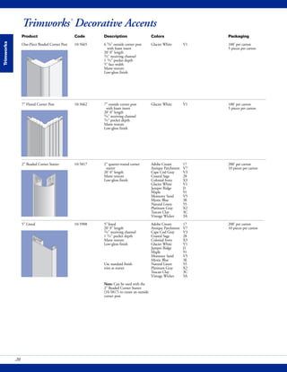 Trimworks
Trimworks®
Decorative Accents
Product Code Description Colors Packaging
One-Piece Beaded Corner Post 10-5665 6 5/8" outside corner post Glacier White V1 100' per carton
with foam insert 5 pieces per carton
20' 0" length
3/4" receiving channel
1 3/4" pocket depth
5" face width
Matte texture
Low-gloss finish
7" Fluted Corner Post 10-5662 7" outside corner post Glacier White V1 100' per carton
with foam insert 5 pieces per carton
20' 0" length
3/4" receiving channel
3/4" pocket depth
Matte texture
Low-gloss finish
2" Beaded Corner Starter 10-5817 2" quarter-round corner Adobe Cream 17 200' per carton
starter Antique Parchment V7 10 pieces per carton
20' 0" length Cape Cod Gray V3
Matte texture Coastal Sage 28
Low-gloss finish Colonial Ivory X3
Glacier White V1
Juniper Ridge J1
Maple 91
Monterey Sand V5
Mystic Blue 3E
Natural Linen 55
Platinum Gray X2
Tuscan Clay 3C
Vintage Wicker 3A
5" Lineal 10-5908 5"lineal Adobe Cream 17 200' per carton
20' 0" length Antique Parchment V7 10 pieces per carton
3/4" receiving channel Cape Cod Gray V3
1 3/4" pocket depth Coastal Sage 28
Matte texture Colonial Ivory X3
Low-gloss finish Glacier White V1
Juniper Ridge J1
Maple 91
Monterey Sand V5
Mystic Blue 3E
Use standard finish Natural Linen 55
trim as starter Platinum Gray X2
Tuscan Clay 3C
Vintage Wicker 3A
Note: Can be used with the
2" Beaded Corner Starter
(10-5817) to create an outside
corner post
20
 