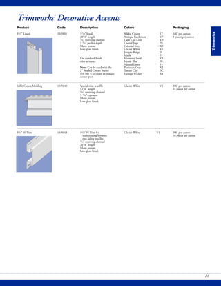 Trimworks
21
Trimworks®
Decorative Accents
Product Code Description Colors Packaging
31/2" Lineal 10-5801 31/2"lineal Adobe Cream 17 160' per carton
20' 0" length Antique Parchment V7 8 pieces per carton
3/4" receiving channel Cape Cod Gray V3
1 3/4" pocket depth Coastal Sage 28
Matte texture Colonial Ivory X3
Low-gloss finish Glacier White V1
Juniper Ridge J1
Maple 91
Use standard finish Monterey Sand V5
trim as starter Mystic Blue 3E
Natural Linen 55
Note: Can be used with the Platinum Gray X2
2" Beaded Corner Starter Tuscan Clay 3C
(10-5817) to create an outside Vintage Wicker 3A
corner post
Soffit Crown Molding 10-5040 Special trim at soffit Glacier White V1 300' per carton
12' 6" length 24 pieces per carton
3/4" receiving channel
3 1/4" exposure
Matte texture
Low-gloss finish
31/2" H-Trim 10-5043 31/2" H-Trim for Glacier White V1 200' per carton
transitioning between 10 pieces per carton
two siding profiles
3/4" receiving channel
20' 0" length
Matte texture
Low-gloss finish
 