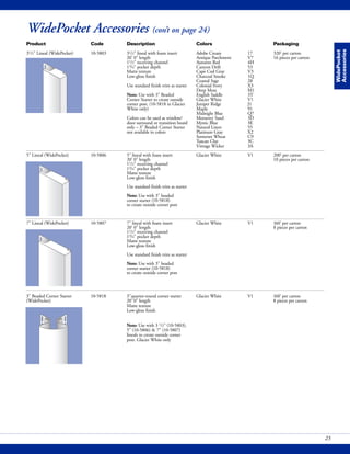 WidePocket Accessories (con’t on page 24)
WidePocket
Accessories
Product Code Description Colors Packaging
31/2" Lineal (WidePocket) 10-5803 31/2" lineal with foam insert Adobe Cream 17 320' per carton
20' 0" length Antique Parchment V7 16 pieces per carton
11/2" receiving channel Autumn Red 4H
13/4" pocket depth Canyon Drift 53
Matte texture Cape Cod Gray V3
Low-gloss finish Charcoal Smoke 1Q
Coastal Sage 28
Use standard finish trim as starter Colonial Ivory X3
Deep Moss M1
Note: Use with 3" Beaded English Saddle 3T
Corner Starter to create outside Glacier White V1
corner post. (10-5818 in Glacier Juniper Ridge J1
White only) Maple 91
Midnight Blue Q7
Colors can be used as window/ Monterey Sand 3D
door surround or transition board Mystic Blue 3E
only – 3" Beaded Corner Starter Natural Linen 55
not available in colors Platinum Gray X2
Somerset Wheat C9
Tuscan Clay 3C
Vintage Wicker 3A
5" Lineal (WidePocket) 10-5806 5" lineal with foam insert Glacier White V1 200' per carton
20' 0" length 10 pieces per carton
11/2" receiving channel
13/4" pocket depth
Matte texture
Low-gloss finish
Use standard finish trim as starter
Note: Use with 3" beaded
corner starter (10-5818)
to create outside corner post
7" Lineal (WidePocket) 10-5807 7" lineal with foam insert Glacier White V1 160' per carton
20' 0" length 8 pieces per carton
11/2" receiving channel
13/4" pocket depth
Matte texture
Low-gloss finish
Use standard finish trim as starter
Note: Use with 3" beaded
corner starter (10-5818)
to create outside corner post
23
3" Beaded Corner Starter 10-5818 3"quarter-round corner starter Glacier White V1 160' per carton
(WidePocket) 20' 0" length 8 pieces per carton
Matte texture
Low-gloss finish
Note: Use with 3 1/2" (10-5803),
5" (10-5806) & 7" (10-5807)
lineals to create outside corner
post. Glacier White only
 