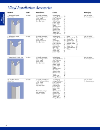 Vinyl
Accessories
Vinyl Installation Accessories
26
Product Code Description Colors Packaging
3" Woodgrain Outside 10-5600 3"outside corner post Adobe Cream 17 100' per carton
Corner Post 3/4" receiving channel Antique Parchment V7 10 pieces per carton
10' 0" length Cape Cod Gray V3
Woodgrain texture Coastal Sage 28
Low-gloss finish Colonial Ivory X3
Glacier White V1
Juniper Ridge J1
Maple 91
Monterey Sand V5
Mystic Blue 3E
Natural Linen 55
Platinum Gray X2
Tuscan Clay 3C
Vintage Wicker 3A
4"Woodgrain Outside 10-5644 4"outside corner post Adobe Cream 17 Maple 91 100' per carton
Corner Post 3/4" receiving channel Antique Parchment V7 Monterey Sand V5 10 pieces per carton
10' 0" length Arbor AR Mystic Blue 3E
Woodgrain texture Autumn Red 4H Natural Linen 55
Low-gloss finish Canyon Drift 53 Platinum Gray X2
Cape Cod Gray V3 Somerset Wheat C9
Coastal Sage 28 Storm G2
Colonial Ivory X3 Tuscan Clay 3C
Deep Moss M1 Vintage Wicker 3A
Glacier White V1 Walnut 4J
Harbor Blue 4I
Juniper Ridge J1
3"Matte Outside Corner Post 10-5610 3"outside corner post Adobe Cream 17 100' per carton
3/4" receiving channel Antique Parchment V7 10 pieces per carton
10' 0" length Cape Cod Gray V3
Matte texture Coastal Sage 28
Low-gloss finish Colonial Ivory X3
Glacier White V1
Juniper Ridge J1
Maple 91
Monterey Sand V5
Mystic Blue 3E
Natural Linen 55
Platinum Gray X2
Storm G2
Tuscan Clay 3C
Vintage Wicker 3A
45° Bay/Bow Outside 10-5750 2"outside corner for use Adobe Cream 17 125' per carton
Corner Post with bay/bow windows Antique Parchment V7 10 pieces per carton
12' 6" length Cape Cod Gray V3
Matte texture Coastal Sage 28
Low-gloss finish Colonial Ivory X3
Glacier White V1
Juniper Ridge J1
Maple 91
Note: Product snaps Monterey Sand V5
over appropriate Mystic Blue 3E
sized J-Channels Natural Linen 55
Platinum Gray X2
Tuscan Clay 3C
Vintage Wicker 3A
 