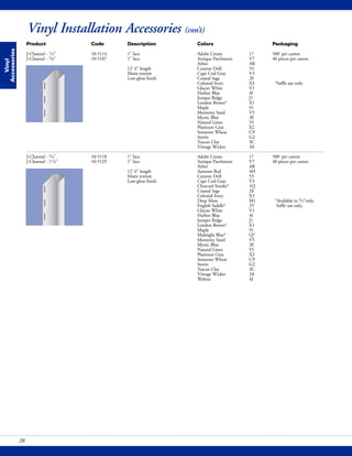 Vinyl Installation Accessories (con’t)
Vinyl
Accessories
28
Product Code Description Colors Packaging
J-Channel - 1/2" 10-5114 1" face Adobe Cream 17 500' per carton
J-Channel - 5/8" 10-5107 1" face Antique Parchment V7 40 pieces per carton
Arbor AR
12' 6" length Canyon Drift 53
Matte texture Cape Cod Gray V3
Low-gloss finish Coastal Sage 28
Colonial Ivory X3 *Soffit use only.
Glacier White V1
Harbor Blue 4I
Juniper Ridge J1
London Brown* X1
Maple 91
Monterey Sand V5
Mystic Blue 3E
Natural Linen 55
Platinum Gray X2
Somerset Wheat C9
Storm G2
Tuscan Clay 3C
Vintage Wicker 3A
J-Channel - 3/4" 10-5118 1" face Adobe Cream 17 500' per carton
J-Channel - 11/4" 10-5129 1" face Antique Parchment V7 40 pieces per carton
Arbor AR
12' 6" length Autumn Red 4H
Matte texture Canyon Drift 53
Low-gloss finish Cape Cod Gray V3
Charcoal Smoke* 1Q
Coastal Sage 28
Colonial Ivory X3
Deep Moss M1 *Available in 3/4"only.
English Saddle* 3T Soffit use only.
Glacier White V1
Harbor Blue 4I
Juniper Ridge J1
London Brown* X1
Maple 91
Midnight Blue* Q7
Monterey Sand V5
Mystic Blue 3E
Natural Linen 55
Platinum Gray X2
Somerset Wheat C9
Storm G2
Tuscan Clay 3C
Vintage Wicker 3A
Walnut 4J
 