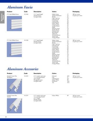 Aluminum Fascia
Aluminum
Fascia
36
Product Code Description Colors Packaging
6" L-Style Ribbed Fascia 10-3106 12' 6" panel length Adobe Cream 17 300' per carton
Smooth texture Antique Parchment V7 24 pieces per carton
Low-gloss finish Bronze 92
Cape Cod Gray V3
Charcoal Gray 65
Coastal Sage 28
Colonial Ivory X3
Glacier White B5
Grecian Green 26
London Brown X1
Maple 91
Monterey Sand V5
Musket Brown 49
Natural Linen 55
Royal Brown 32
Teakwood 38
Terratone Bronze 93
Tuscan Clay 3C
Vintage Wicker 3A
8" L-Style Ribbed Fascia 10-3108 12' 6" panel length Adobe Cream 17 300' per carton
Smooth texture Antique Parchment V7 24 pieces per carton
Low-gloss finish Bronze 92
Cape Cod Gray V3
Charcoal Gray 65
Coastal Sage 28
Colonial Ivory X3
Glacier White B5
Grecian Green 26
London Brown X1
Maple 91
Monterey Sand V5
Musket Brown 49
Natural Linen 55
Royal Brown 32
Teakwood 38
Terratone Bronze 93
Tuscan Clay 3C
Vintage Wicker 3A
Product Code Description Colors Packaging
Outside Corner Post 10-3245 2 ½" outside corner post Charcoal A65 100' per carton
Woodgrain 11/16" receiving channel Clay 51 10 pieces per carton
10' 0" length Colonial Ivory X3
Woodgrain texture Glacier White B5
Low-gloss finish Parchment A18
Tan A74
Outside Corner Post 10-3255 2 ½" outside corner post Glacier White B5 100' per carton
Smooth 11/16" receiving channel 10 pieces per carton
10' 0" length
Smooth texture
Low-gloss finish
Aluminum Accessories
 