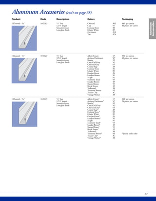 Aluminum
Accessories
37
Aluminum Accessories (con’t on page 38)
Product Code Description Colors Packaging
J-Channel - 3/4" 10-3263 1/2" face Charcoal A65 480' per carton
12' 0" length Clay 51 40 pieces per carton
Smooth texture Colonial Ivory X3
Low-gloss finish Glacier White B5
Parchment A18
Tan A74
J-Channel - 1/2" 10-3127 1/2" face Adobe Cream 17 500' per carton
12' 6" length Antique Parchment V7 40 pieces per carton
Smooth texture Bronze 92
Low-gloss finish Cape Cod Gray V3
Charcoal Gray 65
Coastal Sage 28
Colonial Ivory X3
Glacier White B5
Grecian Green 26
London Brown X1
Maple 91
Monterey Sand V5
Musket Brown 49
Natural Linen 55
Royal Brown 32
Teakwood 38
Terratone Bronze 93
Tuscan Clay 3C
Vintage Wicker 3A
J-Channel - 3/4" 10-3129 1/2" face Adobe Cream* 17 288' per carton
12' 0" length Antique Parchment* V7 24 pieces per carton
Smooth texture Bronze* 92
Low-gloss finish Cape Cod Gray* V3
Charcoal Gray* 65
Coastal Sage* 28
Colonial Ivory* X3
Glacier White B5
Grecian Green* 26
London Brown* X1
Maple* 91
Monterey Sand* V5
Musket Brown* 49
Natural Linen* 55
Royal Brown* 32
Teakwood* 38
Terratone Bronze* 93 *Special order color
Tuscan Clay* 3C
Vintage Wicker* 3A
 
