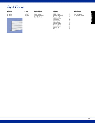SteelFascia
45
Product Code Description Colors Packaging
6" Fascia 10-7347 10' 0" length Adobe Cream 17 120' per carton
8" Fascia 10-7348 Woodgrain texture Antique Parchment V7 12 pieces per carton
Low-gloss finish Autumn Red 4H
Cape Cod Gray V3
Coastal Sage 28
Colonial Ivory X3
Glacier White B5
London Brown X1
Monterey Sand V5
Platinum Gray X2
Tuscan Clay 3C
Walnut 4J
Steel Fascia
 