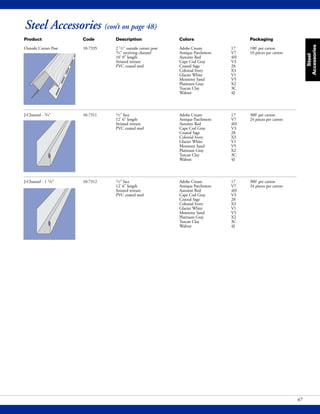 Steel
Accessories
47
Steel Accessories (con’t on page 48)
Product Code Description Colors Packaging
Outside Corner Post 10-7335 2 1/2" outside corner post Adobe Cream 17 100' per carton
3/4" receiving channel Antique Parchment V7 10 pieces per carton
10' 0" length Autumn Red 4H
Striated texture Cape Cod Gray V3
PVC coated steel Coastal Sage 28
Colonial Ivory X3
Glacier White V1
Monterey Sand V5
Platinum Gray X2
Tuscan Clay 3C
Walnut 4J
J-Channel - 3/4" 10-7311 1/2" face Adobe Cream 17 300' per carton
12' 6" length Antique Parchment V7 24 pieces per carton
Striated texture Autumn Red 4H
PVC coated steel Cape Cod Gray V3
Coastal Sage 28
Colonial Ivory X3
Glacier White V1
Monterey Sand V5
Platinum Gray X2
Tuscan Clay 3C
Walnut 4J
J-Channel - 1 1/8" 10-7312 1/2" face Adobe Cream 17 300' per carton
12' 6" length Antique Parchment V7 24 pieces per carton
Striated texture Autumn Red 4H
PVC coated steel Cape Cod Gray V3
Coastal Sage 28
Colonial Ivory X3
Glacier White V1
Monterey Sand V5
Platinum Gray X2
Tuscan Clay 3C
Walnut 4J
 