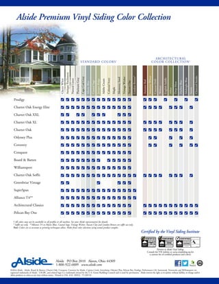 ©2016 Alside. Alside, Board & Batten, Charter Oak, Conquest, Coventry by Alside, Cypress Creek, Greenbriar, Odyssey Plus, Pelican Bay, Prodigy, Performance G8, Satinwood, Trimworks and Williamsport are
registered trademarks of Alside. USGBC and related logo is a trademark owned by the U.S. Green Building Council and is used by permission. Alside reserves the right, at its option, without liability, to change and/or
delete products or colors at any time without notice. Printed in USA 4/16 3M/GL 75-2205-01
Alside PO Box 2010 Akron, Ohio 44309
1-800-922-6009 www.alside.com
Alside Premium Vinyl Siding Color Collection
ARCHITECTURAL
COLOR COLLECTION†
STANDARD COLORS†
† All colors may not be available in all profiles or all markets. See your Alside representative for details.
* Soffit use only. **Alliance T4 in Mystic Blue, Coastal Sage, Vintage Wicker, Tuscan Clay and London Brown are soffit use only.
Note: Colors are as accurate as printing techniques allow. Make final color selections using actual product samples.
AutumnRed
GlacierWhite
AntiqueParchment
NaturalLinen
PlatinumGray
CapeCodGray
MysticBlue
CoastalSage
JuniperRidge
AdobeCream
ColonialIvory
Maple
MontereySand
VintageWicker
TuscanClay
LondonBrown*
SomersetWheat
CanyonDrift
Walnut
EnglishSaddle
Arbor
DeepMoss
HarborBlue
MidnightBlue
Storm
CharcoalSmoke
Prodigy
Charter Oak Energy Elite
Charter Oak XXL
Charter Oak XL
Charter Oak
Odyssey Plus
Coventry
Conquest
Board & Batten
Williamsport
Charter Oak Soffit
Greenbriar Vintage
SuperSpan
Alliance T4**
Architectural Classics
Pelican Bay One P
P
P
P
P
P
P
P
P
P
P
P
P
P
P
P
P
P
P
P
P
P
P
P
P
P
P
P
P
P
P
P
P
P
P
P
P
P
P
P
P
P
P
P
P
P
P
P
P
P
P
P
P
P
P
P
P
P
P
P
P
P
P
P
P
P
P
P
P
P
P
P
P
P
P
P
P
P
P
P
P
P
P
P
P
P
P
P
P
P
P
P
P
P
P
P
P
P
P
P
P
P
P
P
P
P
P
P
P
P
P
P
P
P
P
P
P
P
P
P
P
P
P
P
P
P
P
P
P
P
P
P
P
P
P
P
P
P
P
P
P
P
P
P
P
P
P
P
P
P
P
P
P
P
P
P
P
P
P
P
P
P
P
P
P
P
P
P
P
P
P
P
P
P
P
P
P
P
P
P
P
P
P
P
P
P
P
P
P
P
P
P
P
P
P
P
P
P
P
P
P
P
P
P
P
P
P
P
P
P
P
P
P
P
P
P
P
P
P
P
P
P
P
P
P
P
P
P
P
P
P
P
P
P
P
P
P
P
P
P
P
P
P
P
P
P
P
P
P
P
P
P
P
P
P
P
P
P
P
P
P
P
P
P
P P P P P
P
P
P
P
P
P
P
P
P
P
P
P
P
P
P
P
P
Pertains to Alside Vinyl Siding.
Consult the VSI website at www.vinylsiding.org for
a current list of certified products and colors.
SIDING
INSULATED
ASTM D7793 & D6864/D7251
Certified by the Vinyl Siding Institute
 