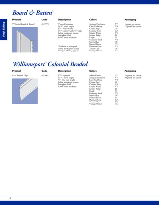 Board & Batten®
VinylSiding
Product Code Description Colors Packaging
7"Vertical Board & Batten* 01-5773 7"overall exposure Antique Parchment V7 1 square per carton
10' 0" panel length Cape Cod Gray V3 17 panels per carton
51/2" board width, Coastal Sage 28
11/2" batten width, 1/2" height Colonial Ivory X3
Subtle woodgrain texture Glacier White V1
Low-gloss finish Juniper Ridge J1
0.050" nom. thickness Maple 91
Monterey Sand V5
Mystic Blue 3E
Natural Linen 55
*Available in variegated Platinum Gray X2
colors. See Cypress Creek Tuscan Clay 3C
Variegated Siding (pg. 7) Vintage Wicker 3A
Product Code Description Colors Packaging
61/2" Beaded Edge 01-5601 61/2" exposure Adobe Cream 17 2 squares per carton
12' 4" panel length Antique Parchment V7 30 panels per carton
3/4" field butt height Cape Cod Gray V3
Subtle woodgrain texture Coastal Sage 28
Low-gloss finish Colonial Ivory X3
0.044" nom. thickness Glacier White V1
Juniper Ridge J1
Maple 91
Monterey Sand V5
Mystic Blue 3E
Natural Linen 55
Platinum Gray X2
Tuscan Clay 3C
Vintage Wicker 3A
Williamsport®
Colonial Beaded
6
 