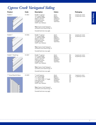 VinylSiding
7
Cypress Creek®
Variegated Siding
Product Code Description Colors Packaging
Double 4" 01-6041 Double 4" exposure Acorn 8G 2 squares per carton
12' 6" panel length Balsam 8E 24 panels per carton
3/4" field butt height Flagstone 8D
Rollover nail hem Hawthorne 8B
Cedar grain texture Hemlock 8C
Low-gloss finish Sand Dune 8F
0.046" nom. thickness
Note: Cypress Creek Variegated
accessories can be found on pg. 25
Extended lead times may apply
Double 5" 01-6046 Double 5" exposure Acorn 8G 2 squares per carton
12' 0" panel length Balsam 8E 20 panels per carton
3/4" field butt height Flagstone 8D
Rollover nail hem Hawthorne 8B
Cedar grain texture Hemlock 8C
Low-gloss finish Sand Dune 8F
0.046" nom. thickness
Note: Cypress Creek Variegated
accessories can be found on pg. 25
Extended lead times may apply
Double 5" Dutch Lap 01-6047 Double 5" exposure Acorn 8G 2 squares per carton
12' 0" panel length Balsam 8E 20 panels per carton
3/4" field butt height Flagstone 8D
Rollover nail hem Hawthorne 8B
Cedar grain texture Hemlock 8C
Low-gloss finish Sand Dune 8F
0.046" nom. thickness
Note: Cypress Creek Variegated
accessories can be found on pg. 25
Extended lead times may apply
7" Vertical Board & Batten 01-6049 7" overall exposure Acorn 8G 1 square per carton
10' 0" panel length Balsam 8E 17 panels per carton
5 1/2" board width, Flagstone 8D
1 1/2" batten width, 1/2" height Hawthorne 8B
Cedar grain texture Hemlock 8C
Low-gloss finish Sand Dune 8F
0.050" nom. thickness
Note: Cypress Creek Variegated
accessories can be found on pg. 25
Extended lead times may apply
 