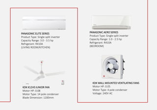 PANASONIC ELITE SERIES
Product Type: Single-split inverter
Capacity Range: 3.0 - 3.5 hp
Refrigerant: R410A
(LIVING ROOM/KITCHEN)
KDK K12V0 JUNIOR FAN
Motor HP: 0.08
Motor Type: 14 pole condenser
Blade Dimension: 1200mm
KDK WALL MOUNTED VENTILATING FANS
Motor HP: 0.05
Motor Type: 4 pole condenser
Voltage: 240V AC
PANASONIC AERO SERIES
Product Type: Single-split inverter
Capacity Range: 1.0 - 2.5 hp
Refrigerant: R410A
(BEDROOM)
 