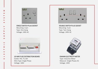 SINGLE SWITCH PLUG SOCKET
Mounting: 3-pin
Type: One Gang
Voltage: 240V AC
DOUBLE SWITCH PLUG SOCKET
Mounting: 3-pin
Type: Twin Gang
Voltage: 240V AC
10-WAY FUSE DISTRIBUTION BOARD
Outlet: FM, TV, SAT
Wire Type: Single Phase
Voltage: 100V
EMANN ELECTRICITY METER
Type: Inductive Meter
Measure: Single Phases AC
Voltage: 240V
 