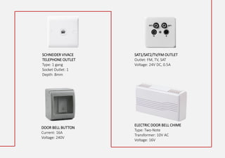 SCHNEIDER VIVACE
TELEPHONE OUTLET
Type: 1 gang
Socket Outlet: 1
Depth: 8mm
SAT1/SAT2/TV/FM OUTLET
Outlet: FM, TV, SAT
Voltage: 24V DC, 0.5A
DOOR BELL BUTTON
Current: 16A
Voltage: 240V
ELECTRIC DOOR BELL CHIME
Type: Two-Note
Transformer: 10V AC
Voltage: 16V
 