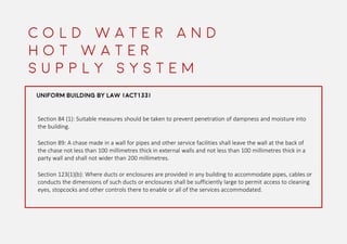 C O L D W A T E R A N D
H O T W A T E R
S U P P L Y S Y S T E M
UNIFORM BUILDING BY LAW (ACT133)
Section 84 (1): Suitable measures should be taken to prevent penetration of dampness and moisture into
the building.
Section 89: A chase made in a wall for pipes and other service facilities shall leave the wall at the back of
the chase not less than 100 millimetres thick in external walls and not less than 100 millimetres thick in a
party wall and shall not wider than 200 millimetres.
Section 123(1)(b): Where ducts or enclosures are provided in any building to accommodate pipes, cables or
conducts the dimensions of such ducts or enclosures shall be sufficiently large to permit access to cleaning
eyes, stopcocks and other controls there to enable or all of the services accommodated.
 