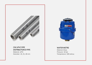 CW UPVC PIPE
DISTRIBUTION D PIPE
Material: uPVC
Diameter: 19, 25, 28 mm
WATER METRE
Material: Brass
Pressure: 16 bar
Temperature: 500 celcius
 