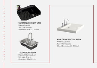CORSTONE LAUNDRY SINK
Material: Acrylic
Sink Type: Drop-in
Dimension: 30 x 22 x 10 inch
TULSA KITCHEN SINK
Material: Stainless Steel
Sink type: Drop-in
Dimension: 33 x 22 inch
KOHLER WASHROOM BASIN
Material: Ceramic
Type: Thermostatic
Mixed Dimension: 23- 5/8 inch
 