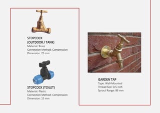 STOPCOCK
(OUTDOOR / TANK)
Material: Brass
Connection Method: Compression
Dimension: 25 mm
GARDEN TAP
Type: Wall-Mounted
Thread Size: 0.5 inch
Sprout Range: 86 mm
STOPCOCK (TOILET)
Material: Plastic
Connection Method: Compression
Dimension: 15 mm
 