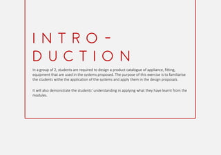 In a group of 2, students are required to design a product catalogue of appliance, fitting,
equipment that are used in the systems proposed. The purpose of this exercise is to familiarise
the students withe the application of the systems and apply them in the design proposals.
It will also demonstrate the students' understanding in applying what they have learnt from the
modules.
I N T R O -
D U C T I O N
 