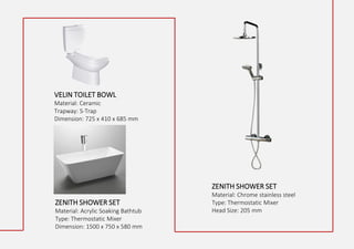VELIN TOILET BOWL
Material: Ceramic
Trapway: S-Trap
Dimension: 725 x 410 x 685 mm
ZENITH SHOWER SET
Material: Acrylic Soaking Bathtub
Type: Thermostatic Mixer
Dimension: 1500 x 750 x 580 mm
ZENITH SHOWER SET
Material: Chrome stainless steel
Type: Thermostatic Mixer
Head Size: 205 mm
 