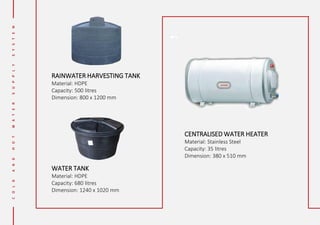 RAINWATER HARVESTING TANK
Material: HDPE
Capacity: 500 litres
Dimension: 800 x 1200 mm
CENTRALISED WATER HEATER
Material: Stainless Steel
Capacity: 35 litres
Dimension: 380 x 510 mm
WATER TANK
Material: HDPE
Capacity: 680 litres
Dimension: 1240 x 1020 mm
 