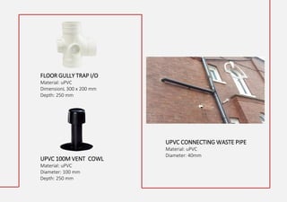 FLOOR GULLY TRAP I/O
Material: uPVC
DimensionL 300 x 200 mm
Depth: 250 mm
UPVC CONNECTING WASTE PIPE
Material: uPVC
Diameter: 40mm
UPVC 100M VENT COWL
Material: uPVC
Diameter: 100 mm
Depth: 250 mm
 