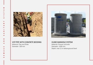 VCP PIPE WITH CONCRETE BEDDING
Material: Clay and Shale
Diameter: 100 mm
HUME MANHOLE SYSTEM
Material: Precast concrete
Diameter: 1500 mm
Depth: max 12 m below ground level
 