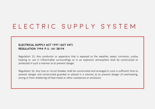 ELECTRICAL SUPPLY ACT 1997 (ACT 447)
REGULATION 1994: P.U. (A) 38/94
Regulation 15: Any conductor or apparatus that is exposed to the weather, water, corrosion, undue
heating or use in inflammable surroundings or in an explosion atmosphere shall be constructed or
protected in such a manner as to prevent danger.
Regulation 16: Any fuse or circuit breaker shall be constructed and arranged in such a sufficient time to
prevent danger and constructed guarded or placed in a manner as to prevent danger of overheating,
arcing or from shattering of heat metal or other substances or enclosure.
E L E C T R I C S U P P L Y S Y S T E M
 