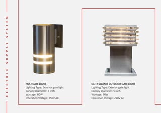 POST GATE LIGHT
Lighting Type: Exterior gate light
Canopy Diameter: 7 inch
Wattage: 60W
Operation Voltage: 250V AC
GLITZ SQUARE OUTDOOR GATE LIGHT
Lighting Type: Exterior gate light
Canopy Diameter: 5 inch
Wattage: 60W
Operation Voltage: 220V AC
 