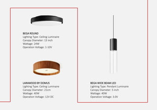 BEGA ROUND
Lighting Type: Ceiling Luminaire
Canopy Diameter: 13 inch
Wattage: 24W
Operation Voltage: 1-10V
LARAWOOD BY DOMUS
Lighting Type: Ceiling Luminaire
Canopy Diameter: 21cm
Wattage: 40W
Operation Voltage: 12V DC
BEGA WIDE BEAM LED
Lighting Type: Pendant Luminaire
Canopy Diameter: 5 inch
Wattage: 40W
Operation Voltage: 3.0V
 