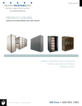 S t o r a g e S o l v e d ® 
S p a c e s a v e r 
PRODUCT COLORS 
SMOOTH & TEXTURED POWDER COAT PAINT FINISHES 
Mobile, Shelving, Doors & Drawers 
Lockers, Gun boxes & Rotary 
Weapons Rack 
www.southwestsolutions.com 
 