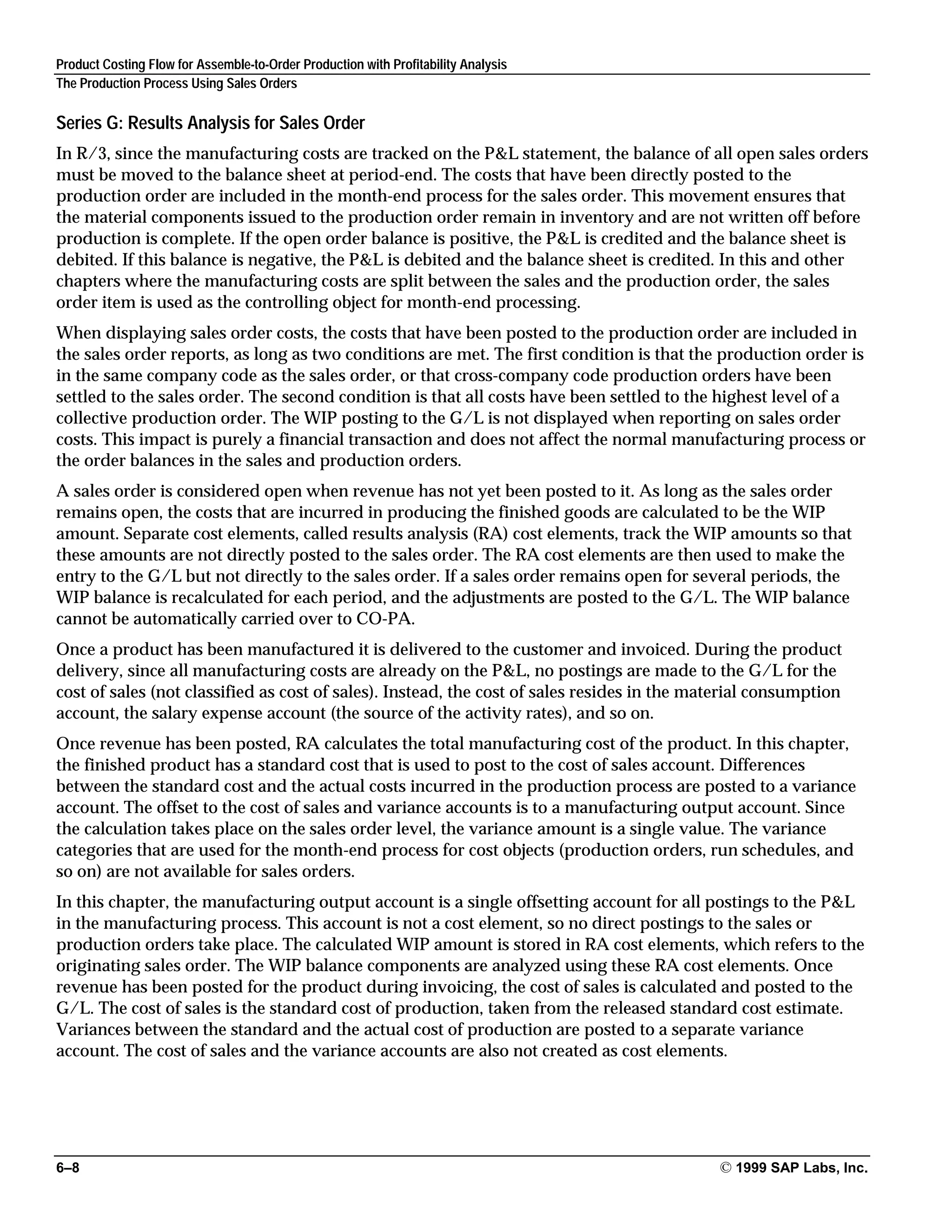 Product Costing Flow for Assemble-to-Order Production with Profitability Analysis
The Production Process Using Sales Orders
6–8 © 1999 SAP Labs, Inc.
Series G: Results Analysis for Sales Order
In R/3, since the manufacturing costs are tracked on the P&L statement, the balance of all open sales orders
must be moved to the balance sheet at period-end. The costs that have been directly posted to the
production order are included in the month-end process for the sales order. This movement ensures that
the material components issued to the production order remain in inventory and are not written off before
production is complete. If the open order balance is positive, the P&L is credited and the balance sheet is
debited. If this balance is negative, the P&L is debited and the balance sheet is credited. In this and other
chapters where the manufacturing costs are split between the sales and the production order, the sales
order item is used as the controlling object for month-end processing.
When displaying sales order costs, the costs that have been posted to the production order are included in
the sales order reports, as long as two conditions are met. The first condition is that the production order is
in the same company code as the sales order, or that cross-company code production orders have been
settled to the sales order. The second condition is that all costs have been settled to the highest level of a
collective production order. The WIP posting to the G/L is not displayed when reporting on sales order
costs. This impact is purely a financial transaction and does not affect the normal manufacturing process or
the order balances in the sales and production orders.
A sales order is considered open when revenue has not yet been posted to it. As long as the sales order
remains open, the costs that are incurred in producing the finished goods are calculated to be the WIP
amount. Separate cost elements, called results analysis (RA) cost elements, track the WIP amounts so that
these amounts are not directly posted to the sales order. The RA cost elements are then used to make the
entry to the G/L but not directly to the sales order. If a sales order remains open for several periods, the
WIP balance is recalculated for each period, and the adjustments are posted to the G/L. The WIP balance
cannot be automatically carried over to CO-PA.
Once a product has been manufactured it is delivered to the customer and invoiced. During the product
delivery, since all manufacturing costs are already on the P&L, no postings are made to the G/L for the
cost of sales (not classified as cost of sales). Instead, the cost of sales resides in the material consumption
account, the salary expense account (the source of the activity rates), and so on.
Once revenue has been posted, RA calculates the total manufacturing cost of the product. In this chapter,
the finished product has a standard cost that is used to post to the cost of sales account. Differences
between the standard cost and the actual costs incurred in the production process are posted to a variance
account. The offset to the cost of sales and variance accounts is to a manufacturing output account. Since
the calculation takes place on the sales order level, the variance amount is a single value. The variance
categories that are used for the month-end process for cost objects (production orders, run schedules, and
so on) are not available for sales orders.
In this chapter, the manufacturing output account is a single offsetting account for all postings to the P&L
in the manufacturing process. This account is not a cost element, so no direct postings to the sales or
production orders take place. The calculated WIP amount is stored in RA cost elements, which refers to the
originating sales order. The WIP balance components are analyzed using these RA cost elements. Once
revenue has been posted for the product during invoicing, the cost of sales is calculated and posted to the
G/L. The cost of sales is the standard cost of production, taken from the released standard cost estimate.
Variances between the standard and the actual cost of production are posted to a separate variance
account. The cost of sales and the variance accounts are also not created as cost elements.
 