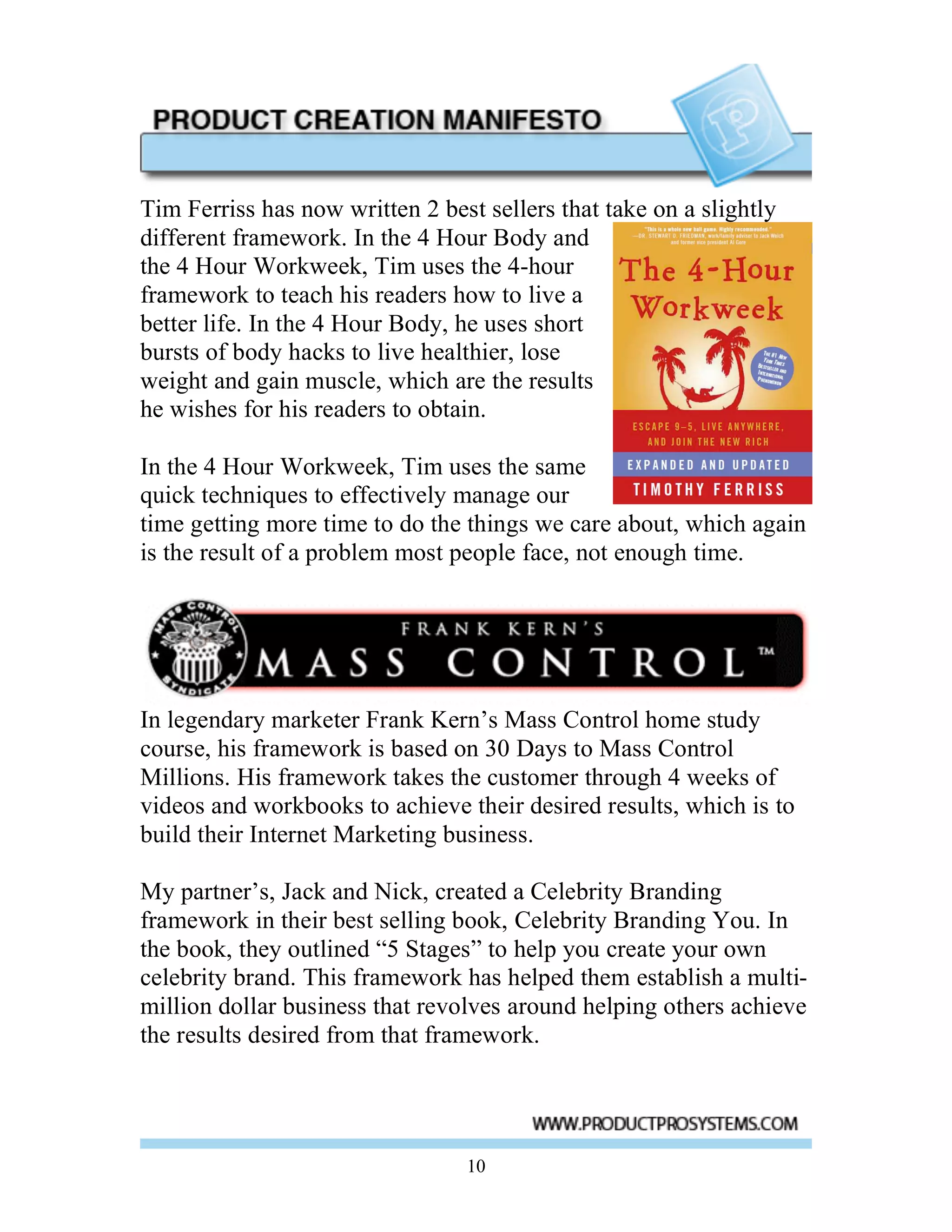 Tim Ferriss has now written 2 best sellers that take on a slightly
different framework. In the 4 Hour Body and
the 4 Hour Workweek, Tim uses the 4-hour
framework to teach his readers how to live a
better life. In the 4 Hour Body, he uses short
bursts of body hacks to live healthier, lose
weight and gain muscle, which are the results
he wishes for his readers to obtain.

In the 4 Hour Workweek, Tim uses the same
quick techniques to effectively manage our
time getting more time to do the things we care about, which again
is the result of a problem most people face, not enough time.




In legendary marketer Frank Kern’s Mass Control home study
course, his framework is based on 30 Days to Mass Control
Millions. His framework takes the customer through 4 weeks of
videos and workbooks to achieve their desired results, which is to
build their Internet Marketing business.

My partner’s, Jack and Nick, created a Celebrity Branding
framework in their best selling book, Celebrity Branding You. In
the book, they outlined “5 Stages” to help you create your own
celebrity brand. This framework has helped them establish a multi-
million dollar business that revolves around helping others achieve
the results desired from that framework.




                                 10
 