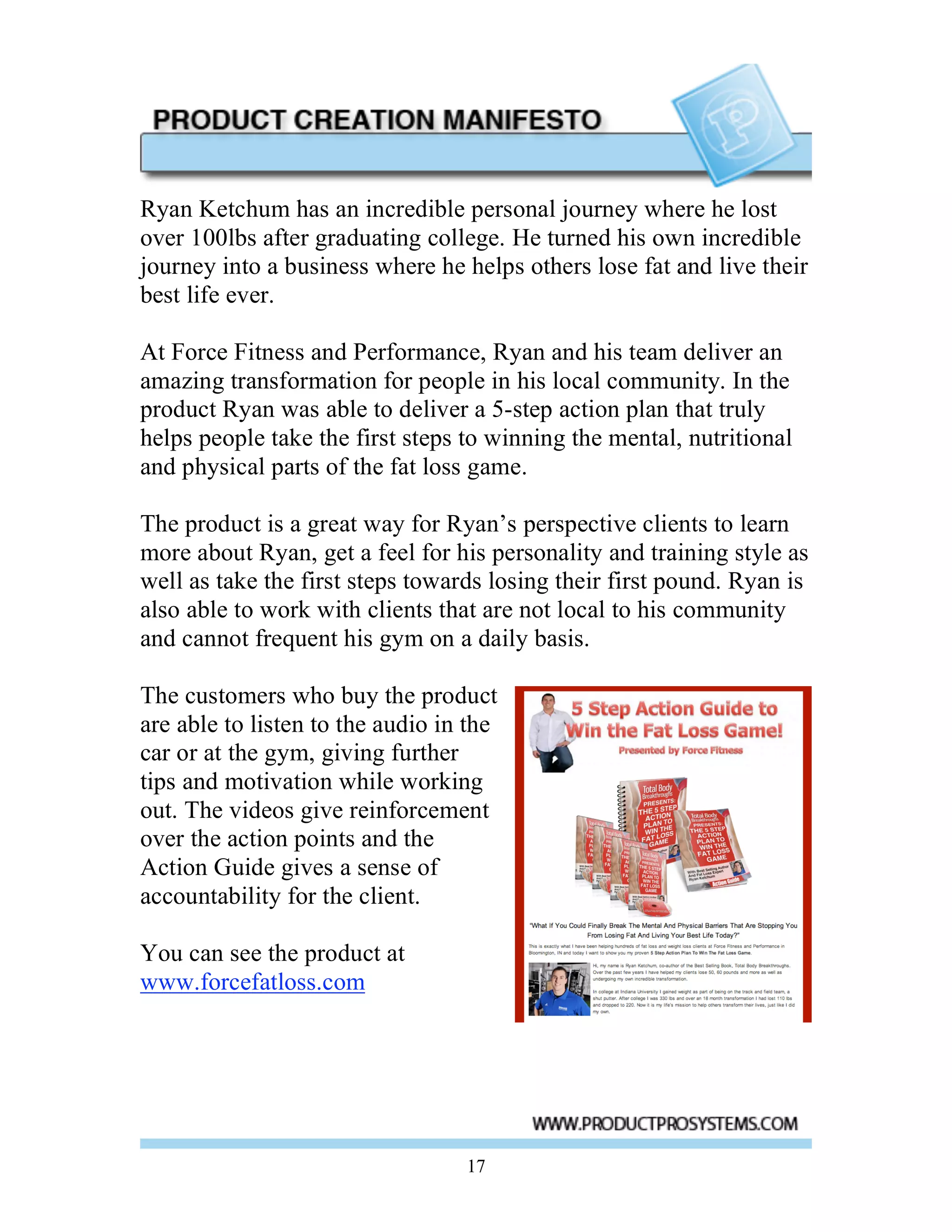 Ryan Ketchum has an incredible personal journey where he lost
over 100lbs after graduating college. He turned his own incredible
journey into a business where he helps others lose fat and live their
best life ever.

At Force Fitness and Performance, Ryan and his team deliver an
amazing transformation for people in his local community. In the
product Ryan was able to deliver a 5-step action plan that truly
helps people take the first steps to winning the mental, nutritional
and physical parts of the fat loss game.

The product is a great way for Ryan’s perspective clients to learn
more about Ryan, get a feel for his personality and training style as
well as take the first steps towards losing their first pound. Ryan is
also able to work with clients that are not local to his community
and cannot frequent his gym on a daily basis.

The customers who buy the product
are able to listen to the audio in the
car or at the gym, giving further
tips and motivation while working
out. The videos give reinforcement
over the action points and the
Action Guide gives a sense of
accountability for the client.

You can see the product at
www.forcefatloss.com




                                  17
 