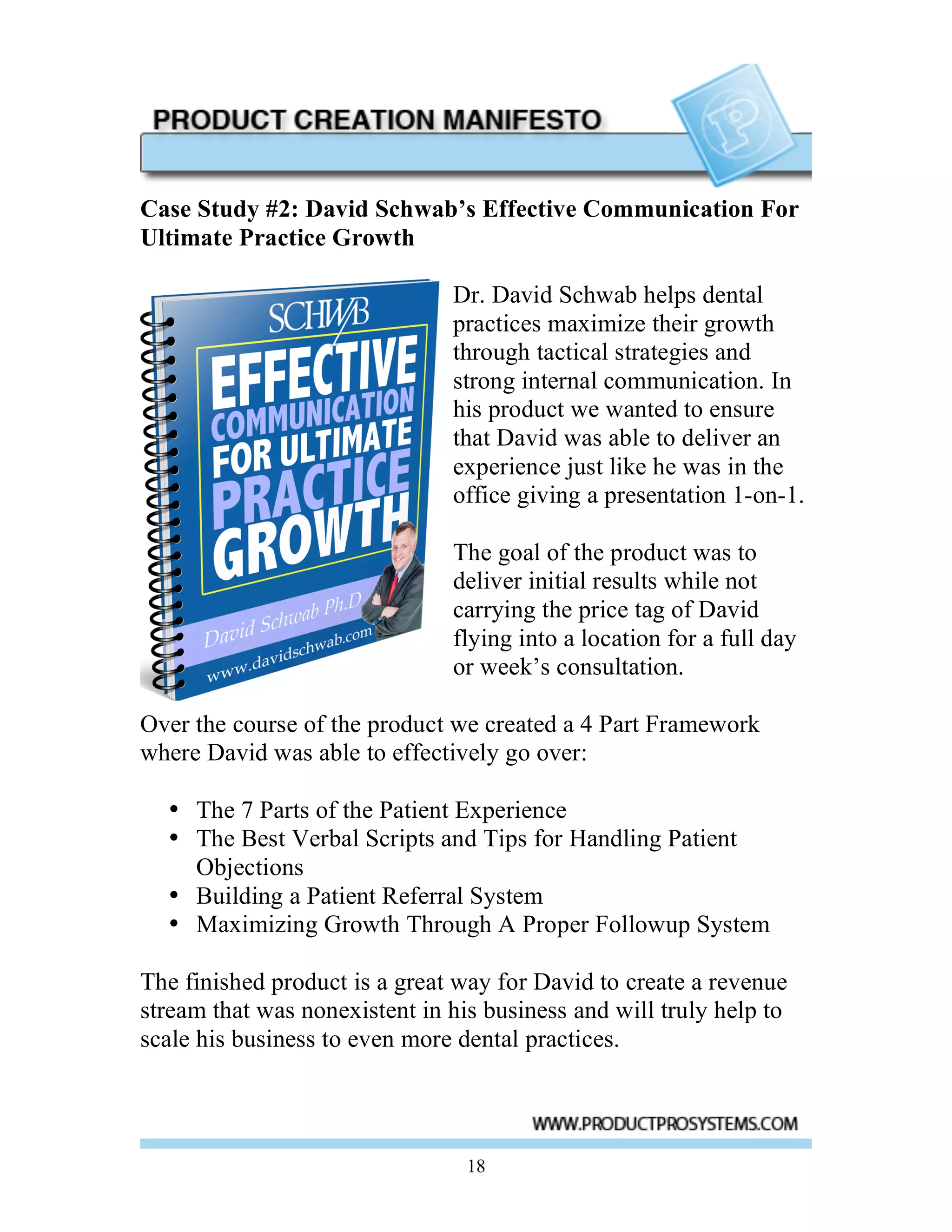 Case Study #2: David Schwab’s Effective Communication For
Ultimate Practice Growth

                               Dr. David Schwab helps dental
                               practices maximize their growth
                               through tactical strategies and
                               strong internal communication. In
                               his product we wanted to ensure
                               that David was able to deliver an
                               experience just like he was in the
                               office giving a presentation 1-on-1.

                               The goal of the product was to
                               deliver initial results while not
                               carrying the price tag of David
                               flying into a location for a full day
                               or week’s consultation.

Over the course of the product we created a 4 Part Framework
where David was able to effectively go over:

  • The 7 Parts of the Patient Experience
  • The Best Verbal Scripts and Tips for Handling Patient
    Objections
  • Building a Patient Referral System
  • Maximizing Growth Through A Proper Followup System

The finished product is a great way for David to create a revenue
stream that was nonexistent in his business and will truly help to
scale his business to even more dental practices.




                                 18
 
