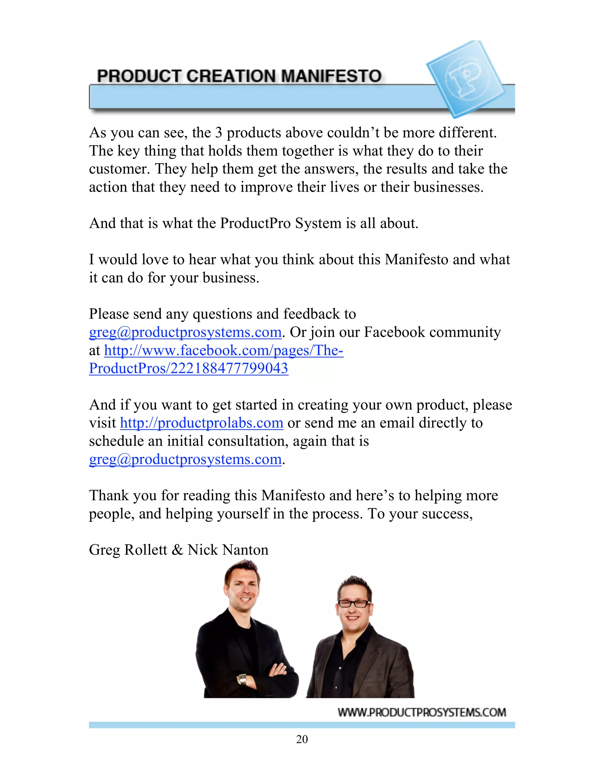 As you can see, the 3 products above couldn’t be more different.
The key thing that holds them together is what they do to their
customer. They help them get the answers, the results and take the
action that they need to improve their lives or their businesses.

And that is what the ProductPro System is all about.

I would love to hear what you think about this Manifesto and what
it can do for your business.

Please send any questions and feedback to
greg@productprosystems.com. Or join our Facebook community
at http://www.facebook.com/pages/The-
ProductPros/222188477799043

And if you want to get started in creating your own product, please
visit http://productprolabs.com or send me an email directly to
schedule an initial consultation, again that is
greg@productprosystems.com.

Thank you for reading this Manifesto and here’s to helping more
people, and helping yourself in the process. To your success,

Greg Rollett & Nick Nanton




                                20
 